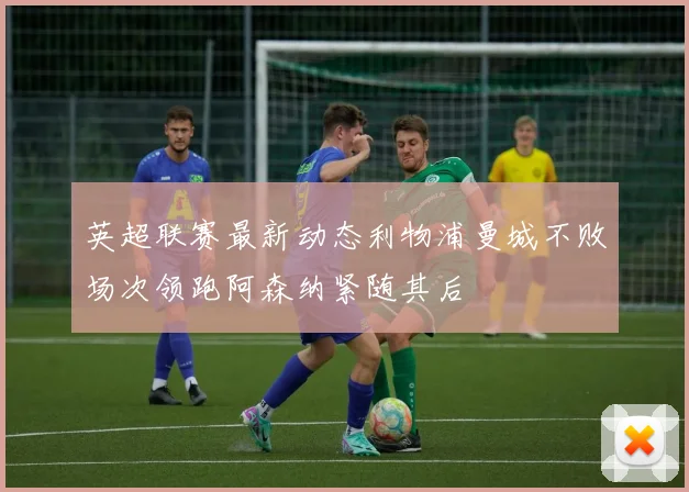 英超联赛最新动态利物浦曼城不败场次领跑阿森纳紧随其后