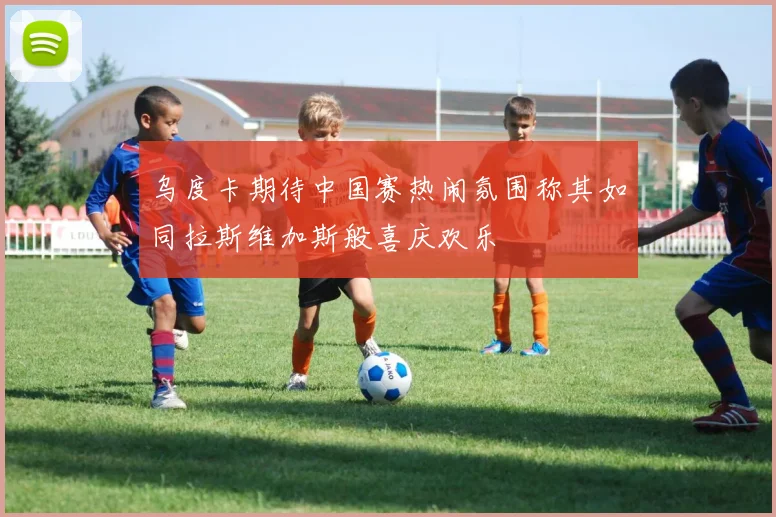 乌度卡期待中国赛热闹氛围称其如同拉斯维加斯般喜庆欢乐