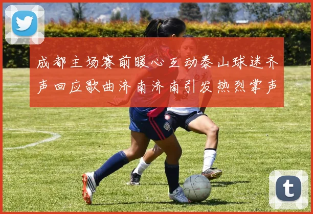 成都主场赛前暖心互动泰山球迷齐声回应歌曲济南济南引发热烈掌声