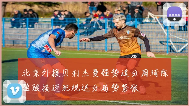 北京外援贝利杰曼强势追分周琦陈盈骏接连犯规送分局势紧张