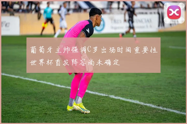 葡萄牙主帅强调C罗出场时间重要性世界杯首发阵容尚未确定