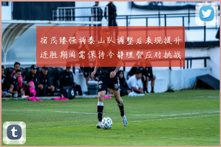 宿茂臻强调泰山队调整后表现提升连胜期间需保持冷静理智应对挑战
