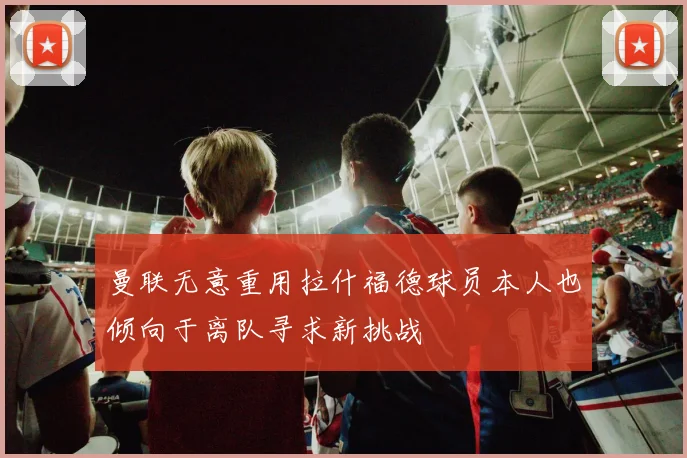 曼联无意重用拉什福德球员本人也倾向于离队寻求新挑战