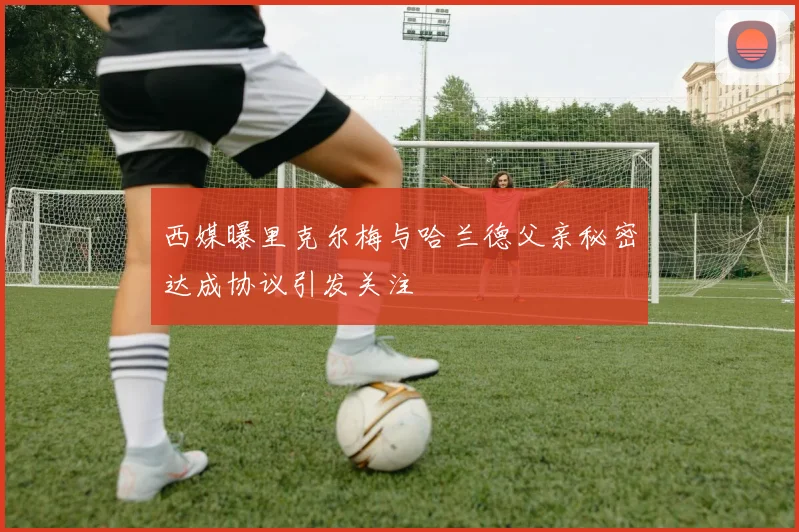 西媒曝里克尔梅与哈兰德父亲秘密达成协议引发关注