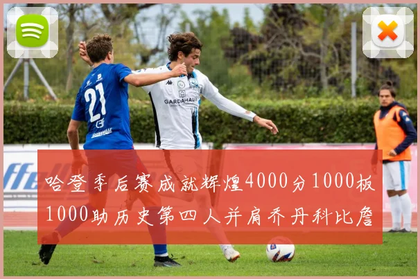 哈登季后赛成就辉煌4000分1000板1000助历史第四人并肩乔丹科比詹姆斯