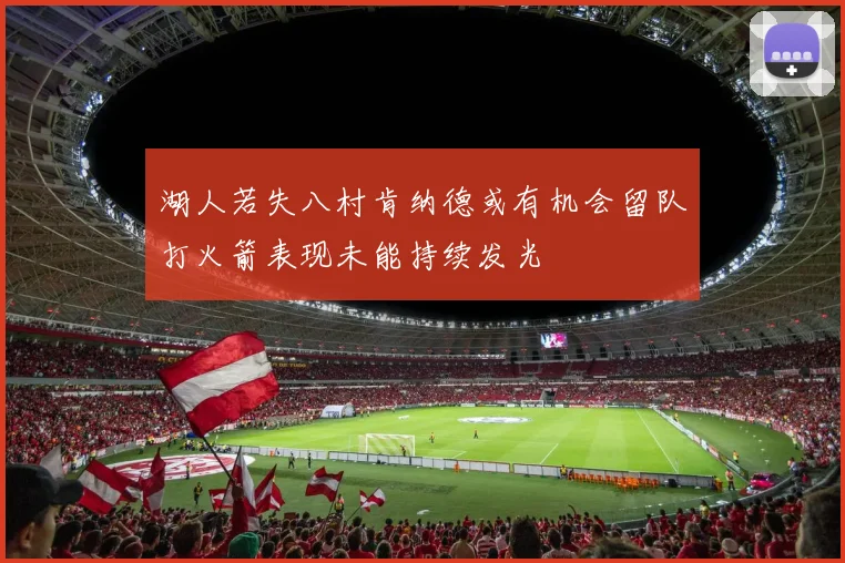 湖人若失八村肯纳德或有机会留队打火箭表现未能持续发光