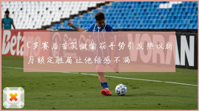 C罗赛后苦笑做偷窃手势引发热议新月锁定胜局让他倍感不满