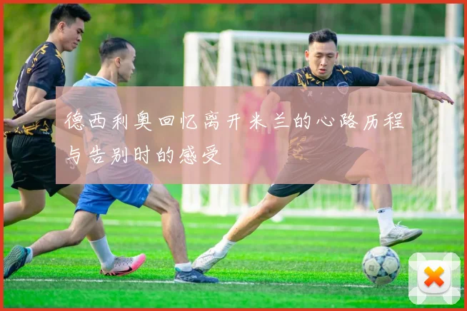 德西利奥回忆离开米兰的心路历程与告别时的感受