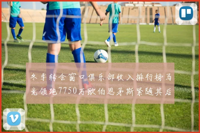 冬季转会窗口俱乐部收入排行榜马竞领跑7750万欧伯恩茅斯紧随其后7200万欧