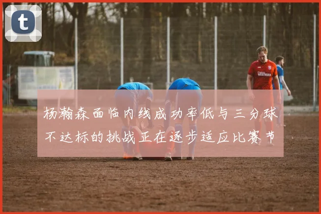 杨瀚森面临内线成功率低与三分球不达标的挑战正在逐步适应比赛节奏