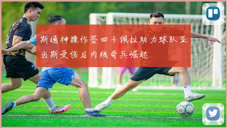 斯通神操作签回卡佩拉助力球队亚当斯受伤后内线奇兵崛起