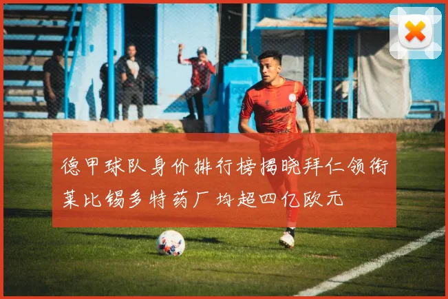 德甲球队身价排行榜揭晓拜仁领衔莱比锡多特药厂均超四亿欧元