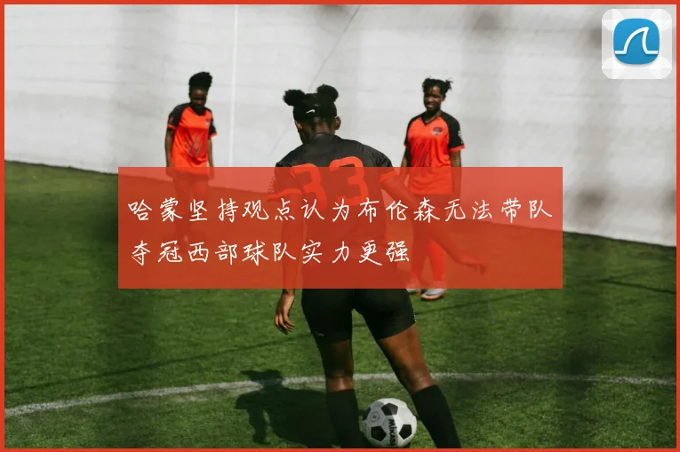哈蒙坚持观点认为布伦森无法带队夺冠西部球队实力更强