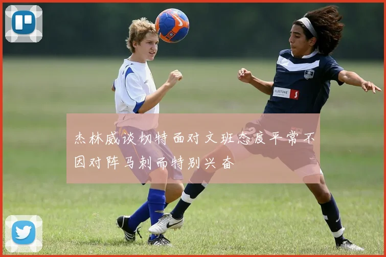 杰林威谈切特面对文班态度平常不因对阵马刺而特别兴奋
