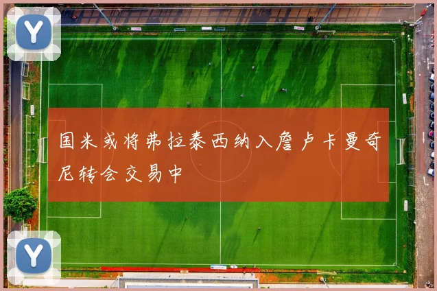 国米或将弗拉泰西纳入詹卢卡曼奇尼转会交易中