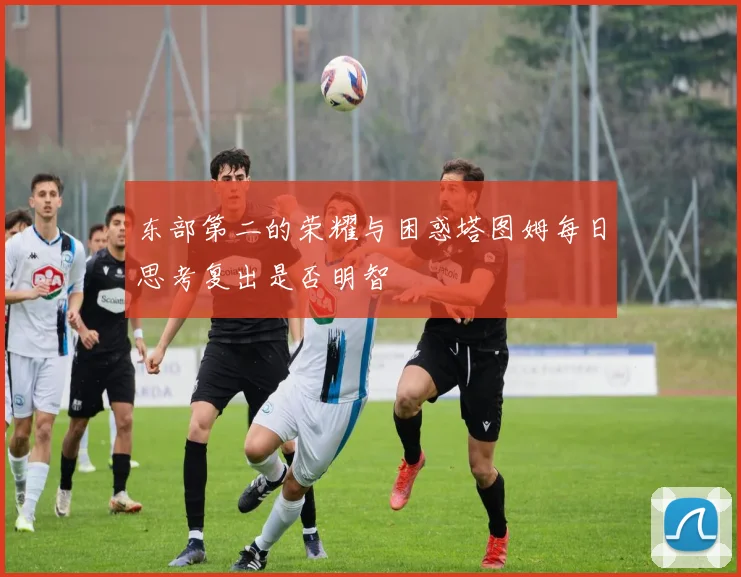东部第二的荣耀与困惑塔图姆每日思考复出是否明智