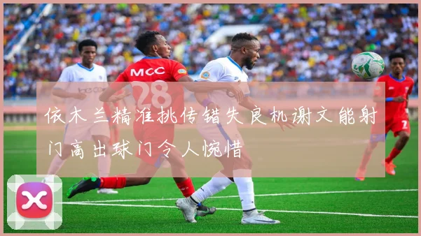依木兰精准挑传错失良机谢文能射门高出球门令人惋惜
